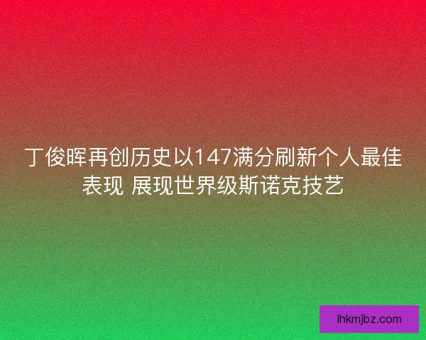丁俊晖再创历史以147满分刷新个人最佳表现 展现世界级斯诺克技艺