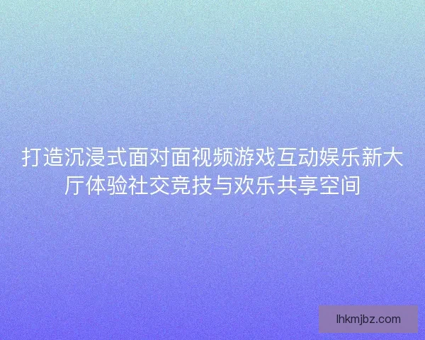 打造沉浸式面对面视频游戏互动娱乐新大厅体验社交竞技与欢乐共享空间