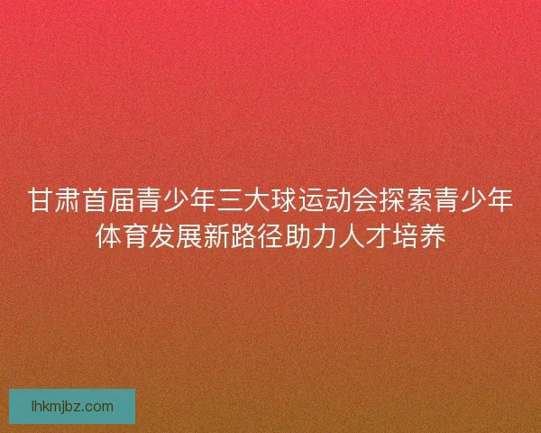 甘肃首届青少年三大球运动会探索青少年体育发展新路径助力人才培养