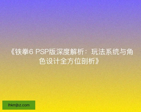 《铁拳6 PSP版深度解析：玩法系统与角色设计全方位剖析》