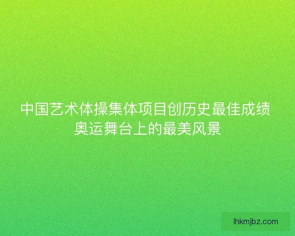 中国艺术体操集体项目创历史最佳成绩 奥运舞台上的最美风景