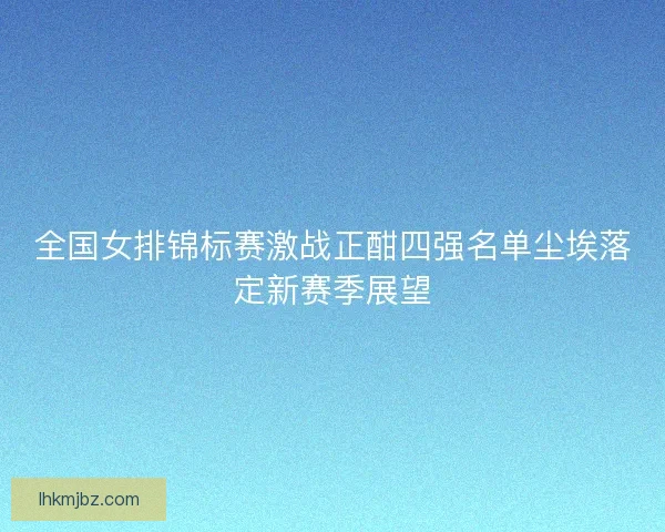 全国女排锦标赛激战正酣四强名单尘埃落定新赛季展望