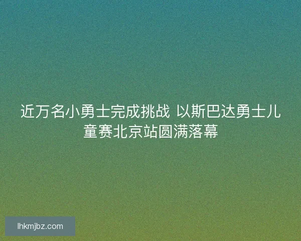 近万名小勇士完成挑战 以斯巴达勇士儿童赛北京站圆满落幕