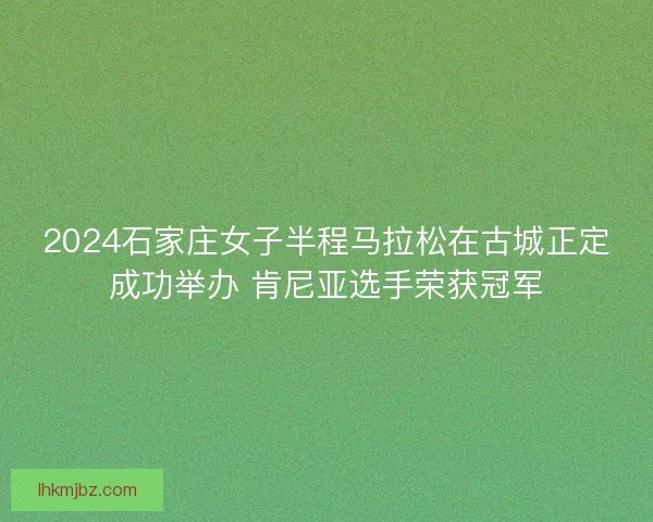 2024石家庄女子半程马拉松在古城正定成功举办 肯尼亚选手荣获冠军