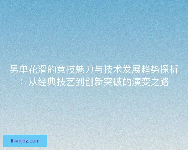 男单花滑的竞技魅力与技术发展趋势探析：从经典技艺到创新突破的演变之路