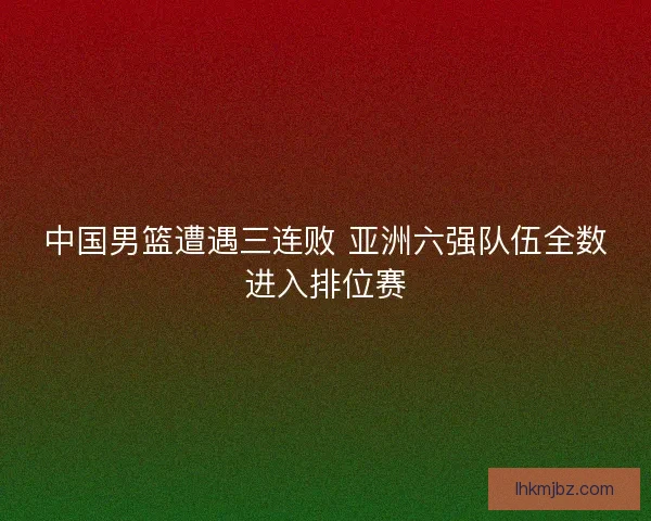 中国男篮遭遇三连败 亚洲六强队伍全数进入排位赛