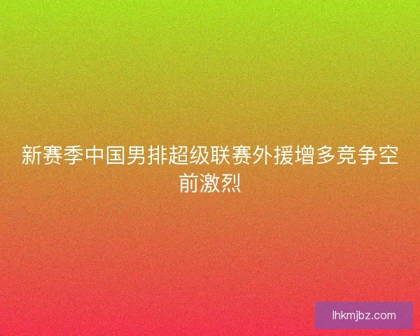 新赛季中国男排超级联赛外援增多竞争空前激烈 新赛季中国男排超级联赛外援增多竞争空前激烈