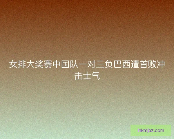 女排大奖赛中国队一对三负巴西遭首败冲击士气