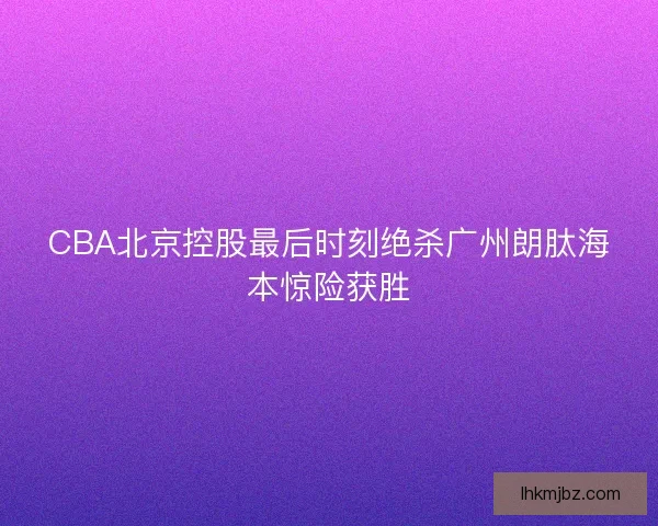 CBA北京控股最后时刻绝杀广州朗肽海本惊险获胜