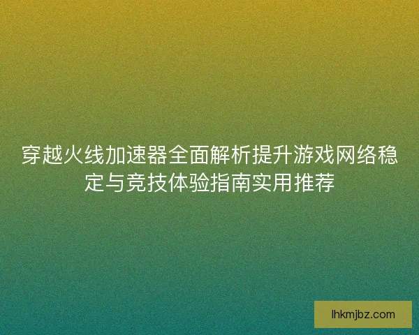 穿越火线加速器全面解析提升游戏网络稳定与竞技体验指南实用推荐