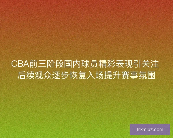 CBA前三阶段国内球员精彩表现引关注 后续观众逐步恢复入场提升赛事氛围