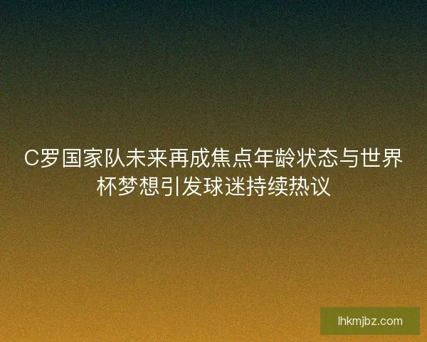 C罗国家队未来再成焦点年龄状态与世界杯梦想引发球迷持续热议