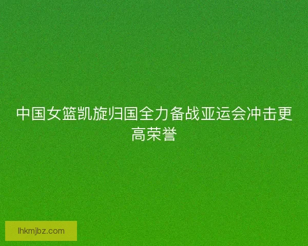 中国女篮凯旋归国全力备战亚运会冲击更高荣誉