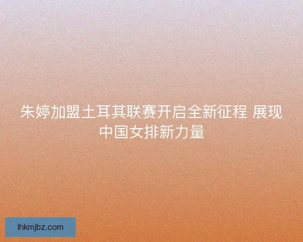 朱婷加盟土耳其联赛开启全新征程 展现中国女排新力量