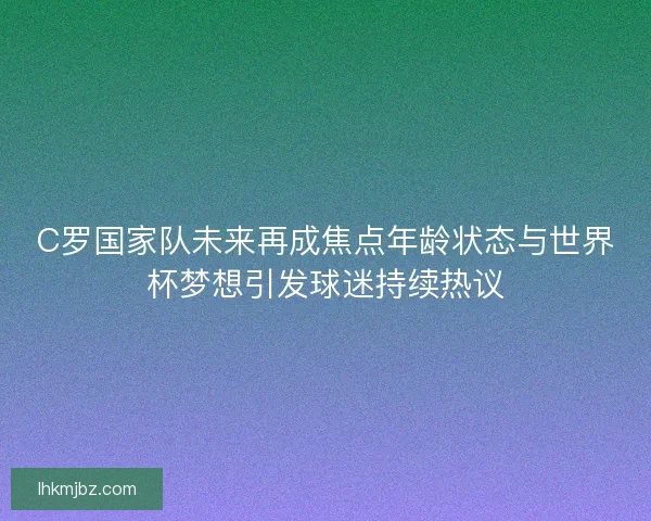 C罗国家队未来再成焦点年龄状态与世界杯梦想引发球迷持续热议