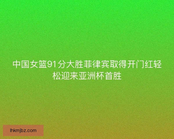 中国女篮91分大胜菲律宾取得开门红轻松迎来亚洲杯首胜