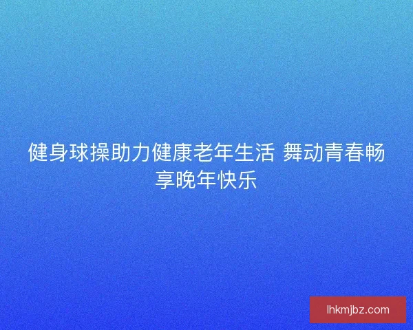 健身球操助力健康老年生活 舞动青春畅享晚年快乐
