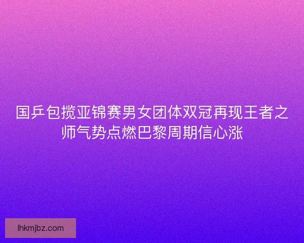 国乒包揽亚锦赛男女团体双冠再现王者之师气势点燃巴黎周期信心涨