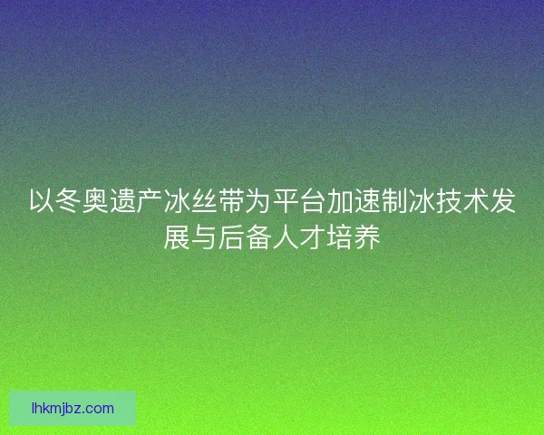以冬奥遗产冰丝带为平台加速制冰技术发展与后备人才培养