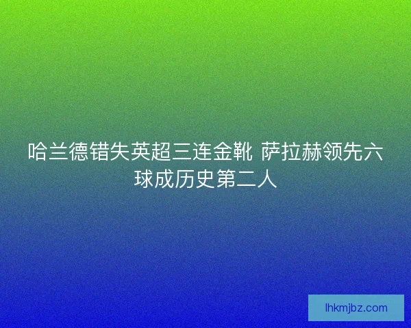 哈兰德错失英超三连金靴 萨拉赫领先六球成历史第二人