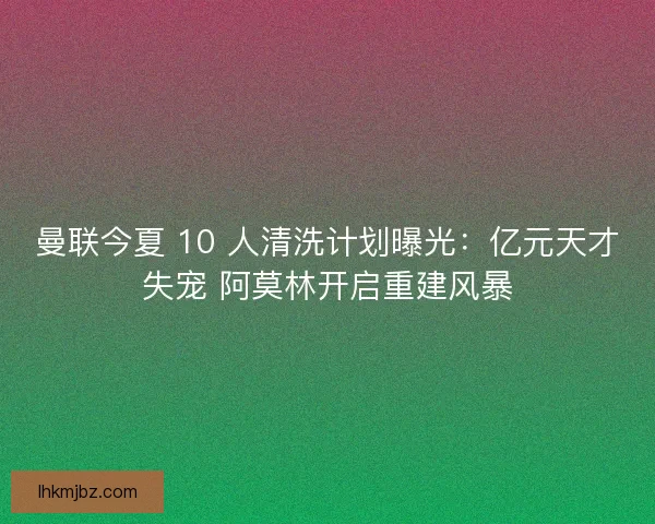曼联今夏 10 人清洗计划曝光：亿元天才失宠 阿莫林开启重建风暴
