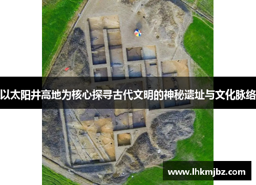 以太阳井高地为核心探寻古代文明的神秘遗址与文化脉络